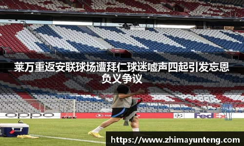 莱万重返安联球场遭拜仁球迷嘘声四起引发忘恩负义争议