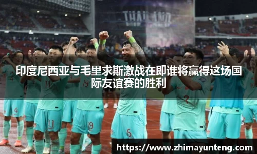 印度尼西亚与毛里求斯激战在即谁将赢得这场国际友谊赛的胜利